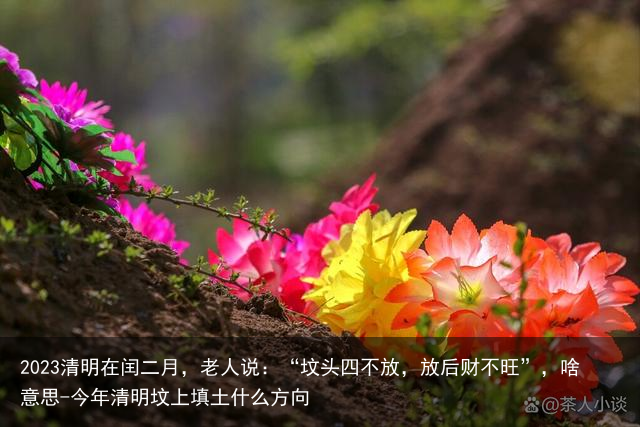 2023清明在闰二月，老人说：“坟头四不放，放后财不旺”，啥意思-今年清明坟上填土什么方向