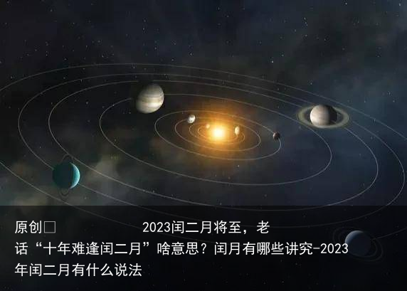 2023闰二月将至，老话“十年难逢闰二月”啥意思？闰月有哪些讲究-2023年闰二月有什么说法