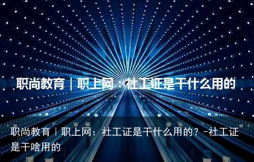 职尚教育｜职上网：社工证是干什么用的？-社工证是干啥用的