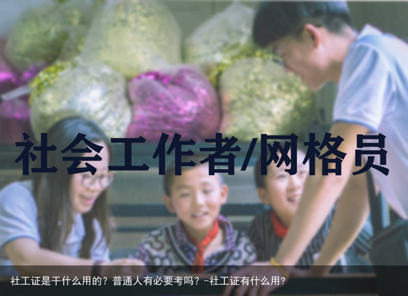 社工证是干什么用的？普通人有必要考吗？-社工证有什么用?
