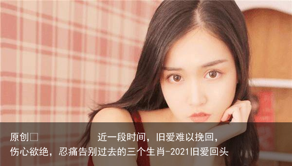 近一段时间，旧爱难以挽回，伤心欲绝，忍痛告别过去的三个生肖-2021旧爱回头
