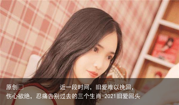 近一段时间，旧爱难以挽回，伤心欲绝，忍痛告别过去的三个生肖-2021旧爱回头