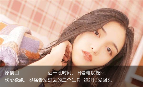 近一段时间，旧爱难以挽回，伤心欲绝，忍痛告别过去的三个生肖-2021旧爱回头