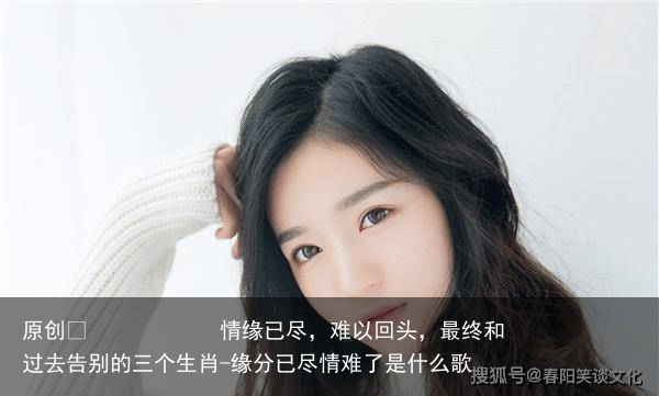 情缘已尽，难以回头，最终和过去告别的三个生肖-缘分已尽情难了是什么歌