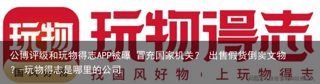 公博评级和玩物得志APP被曝 冒充国家机关？ 出售假货倒卖文物？-玩物得志是哪里的公司