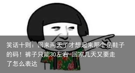 笑话十则：回来两天了才想起来那个是鞋子的码！裤子只能30左右-回家几天又要走了怎么表达