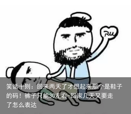 笑话十则：回来两天了才想起来那个是鞋子的码！裤子只能30左右-回家几天又要走了怎么表达