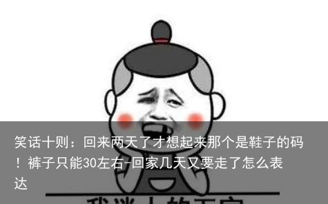 笑话十则：回来两天了才想起来那个是鞋子的码！裤子只能30左右-回家几天又要走了怎么表达