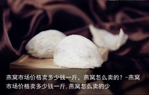 燕窝市场价格卖多少钱一斤，燕窝怎么卖的？-燕窝市场价格卖多少钱一斤,燕窝怎么卖的少