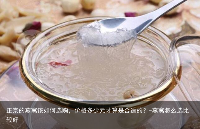 正宗的燕窝该如何选购，价格多少元才算是合适的？-燕窝怎么选比较好