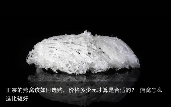 正宗的燕窝该如何选购，价格多少元才算是合适的？-燕窝怎么选比较好