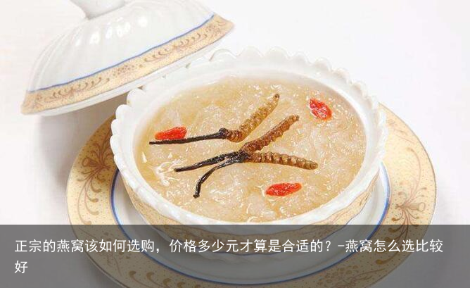 正宗的燕窝该如何选购，价格多少元才算是合适的？-燕窝怎么选比较好