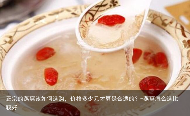 正宗的燕窝该如何选购，价格多少元才算是合适的？-燕窝怎么选比较好
