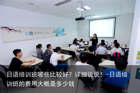 日语培训班哪些比较好？详细说说！-日语培训班的费用大概是多少钱