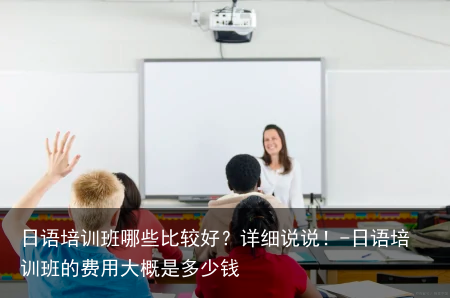 日语培训班哪些比较好？详细说说！-日语培训班的费用大概是多少钱