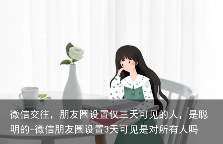微信交往，朋友圈设置仅三天可见的人，是聪明的-微信朋友圈设置3天可见是对所有人吗