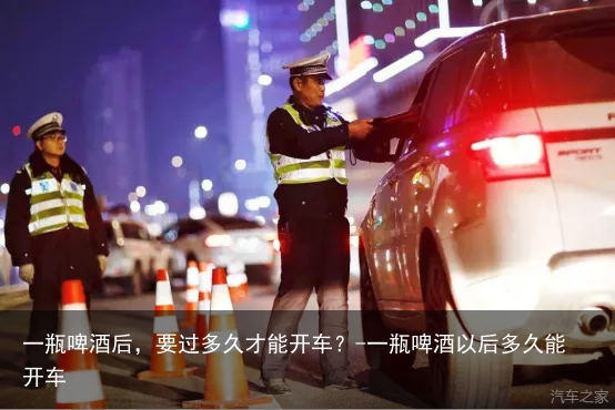 一瓶啤酒后，要过多久才能开车？-一瓶啤酒以后多久能开车