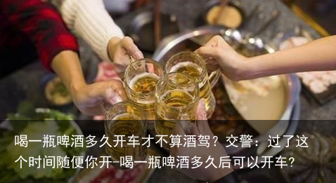 喝一瓶啤酒多久开车才不算酒驾？交警：过了这个时间随便你开-喝一瓶啤酒多久后可以开车?