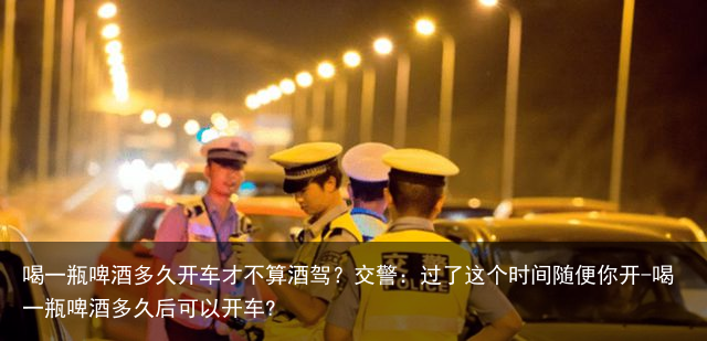 喝一瓶啤酒多久开车才不算酒驾？交警：过了这个时间随便你开-喝一瓶啤酒多久后可以开车?