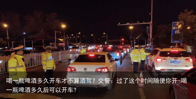 喝一瓶啤酒多久开车才不算酒驾？交警：过了这个时间随便你开-喝一瓶啤酒多久后可以开车?