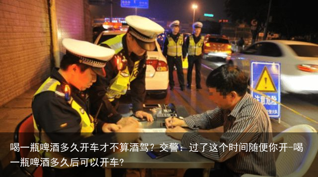 喝一瓶啤酒多久开车才不算酒驾？交警：过了这个时间随便你开-喝一瓶啤酒多久后可以开车?