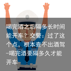 喝完酒之后隔多长时间能开车？交警：过了这个点，根本查不出酒驾-喝完酒要隔多久才能开车