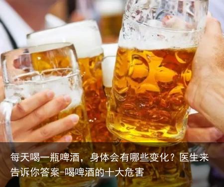 每天喝一瓶啤酒，身体会有哪些变化？医生来告诉你答案-喝啤酒的十大危害