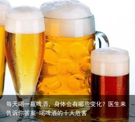 每天喝一瓶啤酒，身体会有哪些变化？医生来告诉你答案-喝啤酒的十大危害