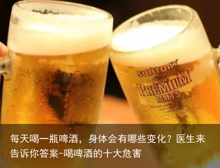 每天喝一瓶啤酒，身体会有哪些变化？医生来告诉你答案-喝啤酒的十大危害