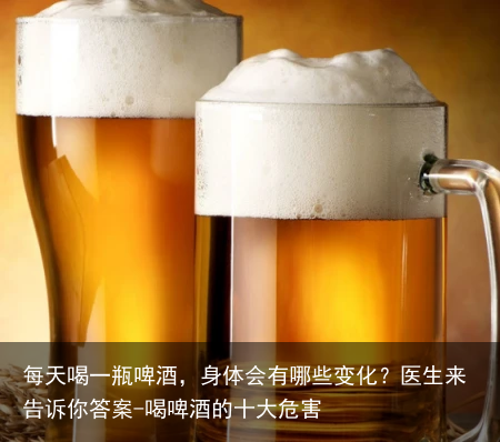 每天喝一瓶啤酒，身体会有哪些变化？医生来告诉你答案-喝啤酒的十大危害