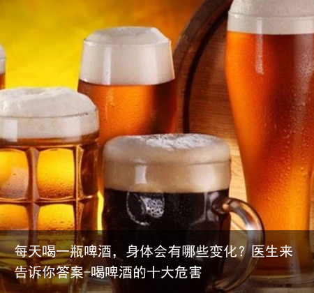 每天喝一瓶啤酒，身体会有哪些变化？医生来告诉你答案-喝啤酒的十大危害
