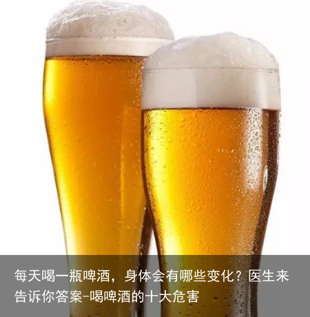 每天喝一瓶啤酒，身体会有哪些变化？医生来告诉你答案-喝啤酒的十大危害