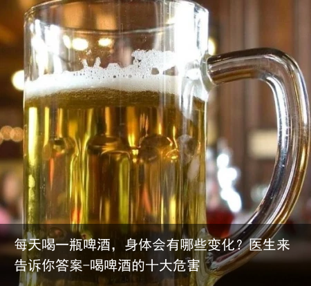 每天喝一瓶啤酒，身体会有哪些变化？医生来告诉你答案-喝啤酒的十大危害