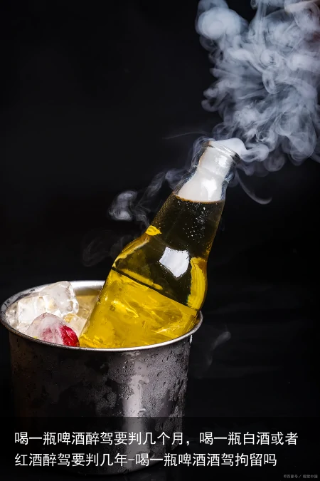 喝一瓶啤酒醉驾要判几个月，喝一瓶白酒或者红酒醉驾要判几年-喝一瓶啤酒酒驾拘留吗