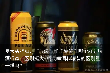 夏天买啤酒，“瓶装”和“灌装”哪个好？啤酒行家：区别挺大-瓶装啤酒和罐装的区别量一样吗?