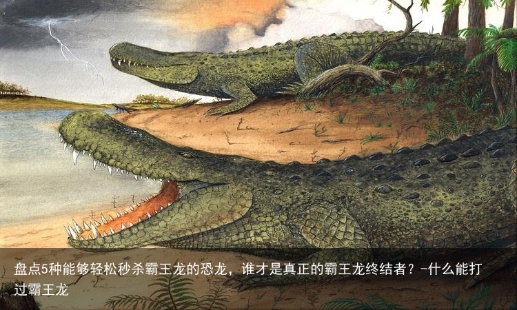 盘点5种能够轻松秒杀霸王龙的恐龙，谁才是真正的霸王龙终结者？-什么能打过霸王龙