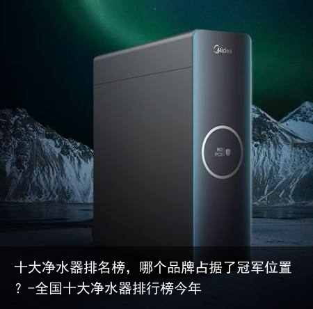 十大净水器排名榜，哪个品牌占据了冠军位置？-全国十大净水器排行榜今年