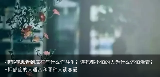抑郁症患者到底在与什么作斗争？连死都不怕的人为什么还怕活着？-抑郁症的人适合和哪种人谈恋爱