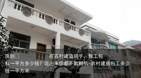 在农村建造房子，包工包料一平方多少钱？说出来你都不敢相信