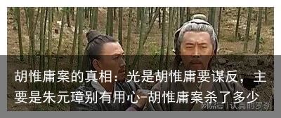 胡惟庸案的真相：光是胡惟庸要谋反，主要是朱元璋别有用心-胡惟庸案杀了多少
