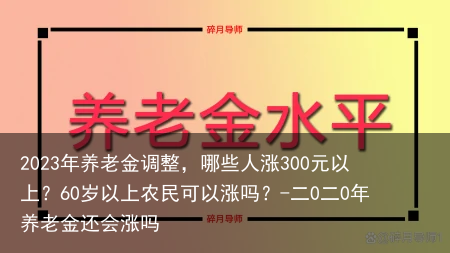 2023年养老金调整，哪些人涨300元以上？60岁以上农民可以涨吗？-二0二0年养老金还会涨吗