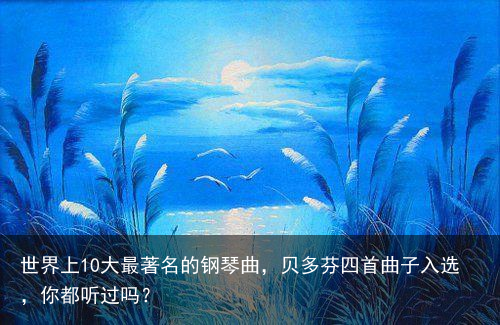 世界上10大最著名的钢琴曲，贝多芬四首曲子入选，你都听过吗？