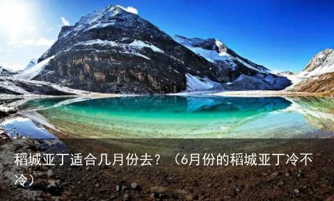 稻城亚丁适合几月份去？（6月份的稻城亚丁冷不冷）