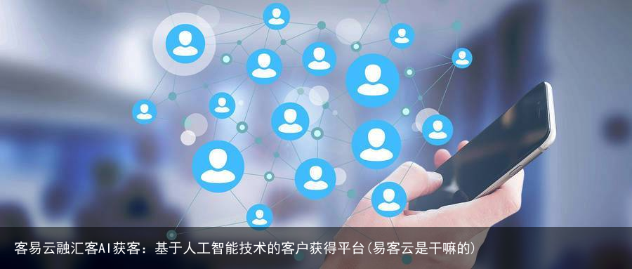 客易云融汇客AI获客：基于人工智能技术的客户获得平台(易客云是干嘛的)