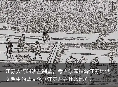 江苏人何时晒盐制盐，考古学家探源江苏地域文明中的盐文化（江苏盐在什么地方）