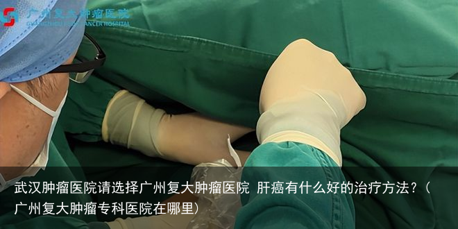 武汉肿瘤医院请选择广州复大肿瘤医院 肝癌有什么好的治疗方法？(广州复大肿瘤专科医院在哪里)