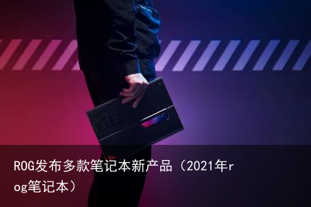 ROG发布多款笔记本新产品（2021年rog笔记本）