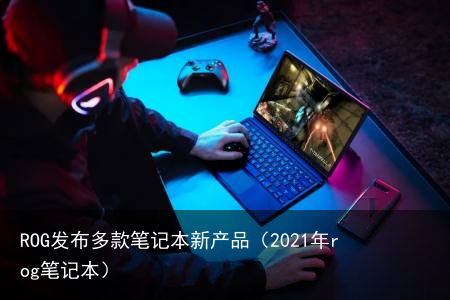 ROG发布多款笔记本新产品（2021年rog笔记本）