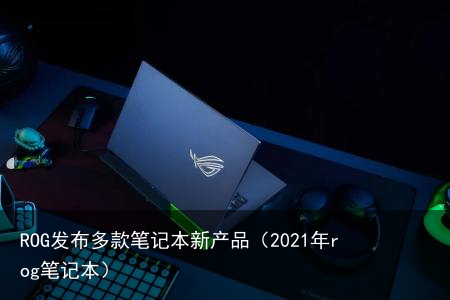 ROG发布多款笔记本新产品（2021年rog笔记本）