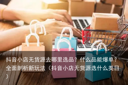 抖音小店无货源去哪里选品？什么品能爆单？全面剖析新玩法（抖音小店无货源选什么类目）